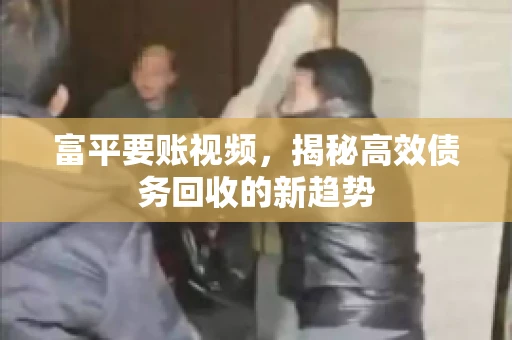 富平要账视频，揭秘高效债务回收的新趋势