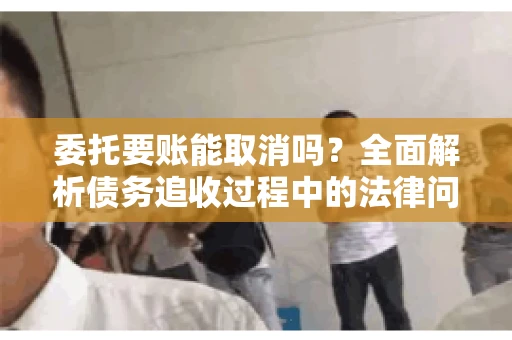 委托要账能取消吗？全面解析债务追收过程中的法律问题