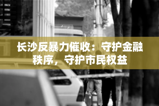 长沙反暴力催收：守护金融秩序，守护市民权益